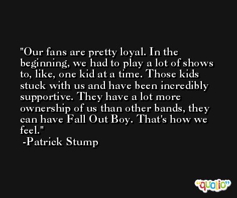 Our fans are pretty loyal. In the beginning, we had to play a lot of shows to, like, one kid at a time. Those kids stuck with us and have been incredibly supportive. They have a lot more ownership of us than other bands, they can have Fall Out Boy. That's how we feel. -Patrick Stump