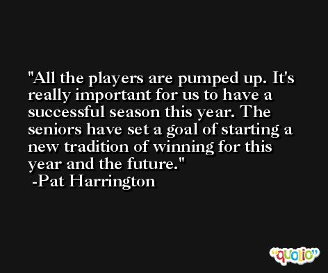 All the players are pumped up. It's really important for us to have a successful season this year. The seniors have set a goal of starting a new tradition of winning for this year and the future. -Pat Harrington