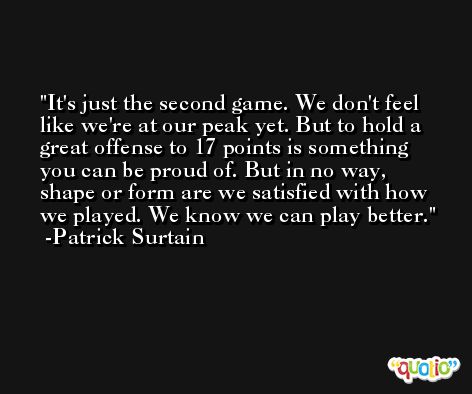 It's just the second game. We don't feel like we're at our peak yet. But to hold a great offense to 17 points is something you can be proud of. But in no way, shape or form are we satisfied with how we played. We know we can play better. -Patrick Surtain