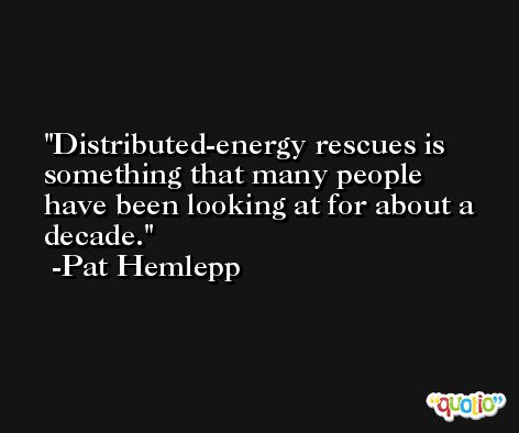 Distributed-energy rescues is something that many people have been looking at for about a decade. -Pat Hemlepp