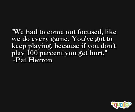 We had to come out focused, like we do every game. You've got to keep playing, because if you don't play 100 percent you get hurt. -Pat Herron