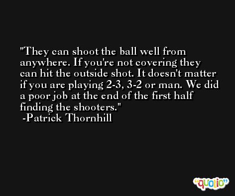 They can shoot the ball well from anywhere. If you're not covering they can hit the outside shot. It doesn't matter if you are playing 2-3, 3-2 or man. We did a poor job at the end of the first half finding the shooters. -Patrick Thornhill
