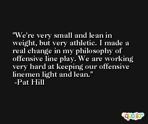 We're very small and lean in weight, but very athletic. I made a real change in my philosophy of offensive line play. We are working very hard at keeping our offensive linemen light and lean. -Pat Hill