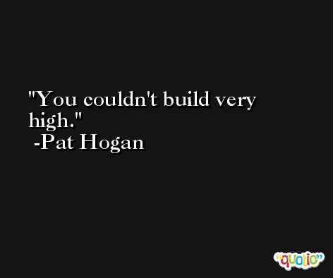 You couldn't build very high. -Pat Hogan