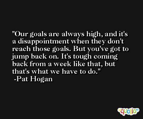 Our goals are always high, and it's a disappointment when they don't reach those goals. But you've got to jump back on. It's tough coming back from a week like that, but that's what we have to do. -Pat Hogan