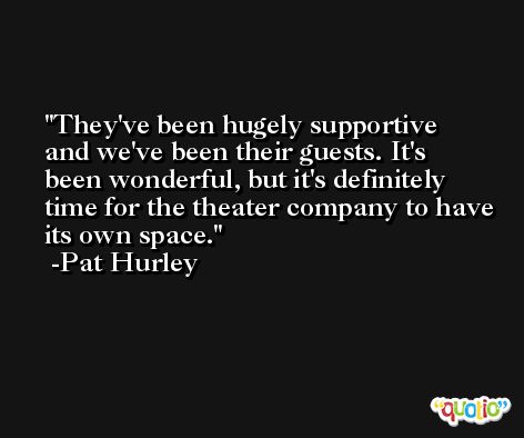 They've been hugely supportive and we've been their guests. It's been wonderful, but it's definitely time for the theater company to have its own space. -Pat Hurley
