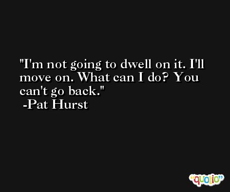 I'm not going to dwell on it. I'll move on. What can I do? You can't go back. -Pat Hurst