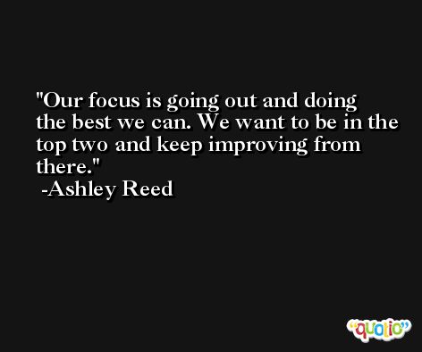 Our focus is going out and doing the best we can. We want to be in the top two and keep improving from there. -Ashley Reed