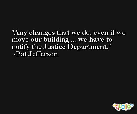 Any changes that we do, even if we move our building ... we have to notify the Justice Department. -Pat Jefferson
