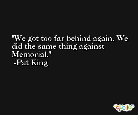 We got too far behind again. We did the same thing against Memorial. -Pat King