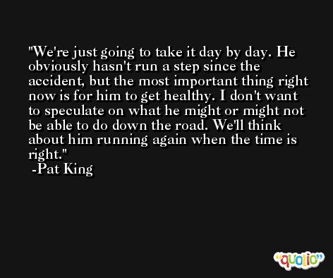We're just going to take it day by day. He obviously hasn't run a step since the accident, but the most important thing right now is for him to get healthy. I don't want to speculate on what he might or might not be able to do down the road. We'll think about him running again when the time is right. -Pat King