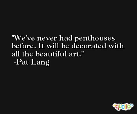 We've never had penthouses before. It will be decorated with all the beautiful art. -Pat Lang