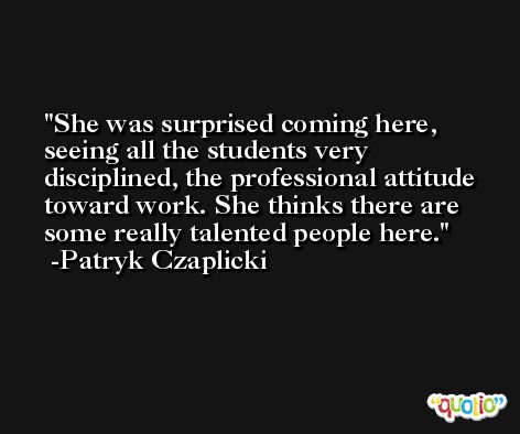 She was surprised coming here, seeing all the students very disciplined, the professional attitude toward work. She thinks there are some really talented people here. -Patryk Czaplicki
