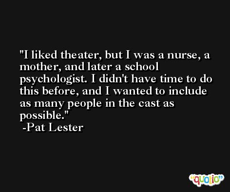 I liked theater, but I was a nurse, a mother, and later a school psychologist. I didn't have time to do this before, and I wanted to include as many people in the cast as possible. -Pat Lester