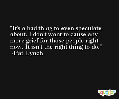 It's a bad thing to even speculate about. I don't want to cause any more grief for those people right now. It isn't the right thing to do. -Pat Lynch