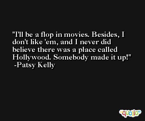 I'll be a flop in movies. Besides, I don't like 'em, and I never did believe there was a place called Hollywood. Somebody made it up! -Patsy Kelly