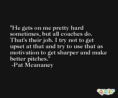 He gets on me pretty hard sometimes, but all coaches do. That's their job. I try not to get upset at that and try to use that as motivation to get sharper and make better pitches. -Pat Mcananey