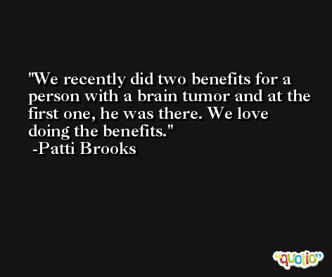 We recently did two benefits for a person with a brain tumor and at the first one, he was there. We love doing the benefits. -Patti Brooks