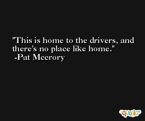This is home to the drivers, and there's no place like home. -Pat Mccrory