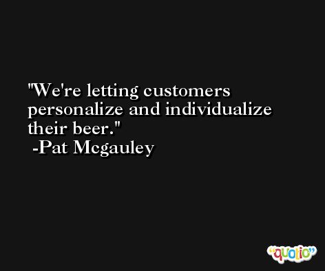 We're letting customers personalize and individualize their beer. -Pat Mcgauley