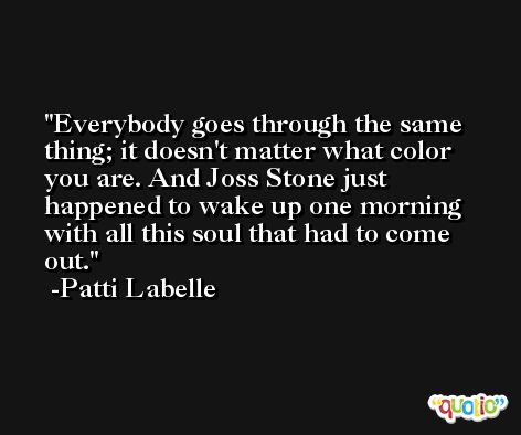 Everybody goes through the same thing; it doesn't matter what color you are. And Joss Stone just happened to wake up one morning with all this soul that had to come out. -Patti Labelle