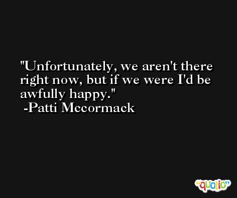 Unfortunately, we aren't there right now, but if we were I'd be awfully happy. -Patti Mccormack