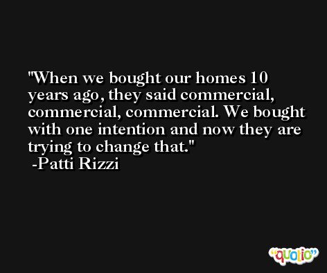 When we bought our homes 10 years ago, they said commercial, commercial, commercial. We bought with one intention and now they are trying to change that. -Patti Rizzi