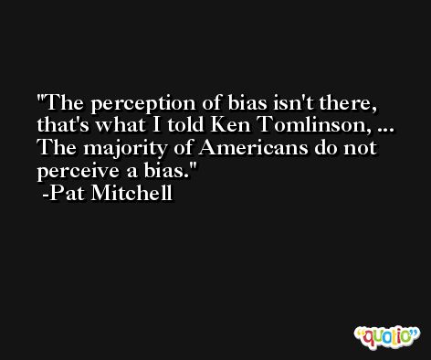 The perception of bias isn't there, that's what I told Ken Tomlinson, ... The majority of Americans do not perceive a bias. -Pat Mitchell