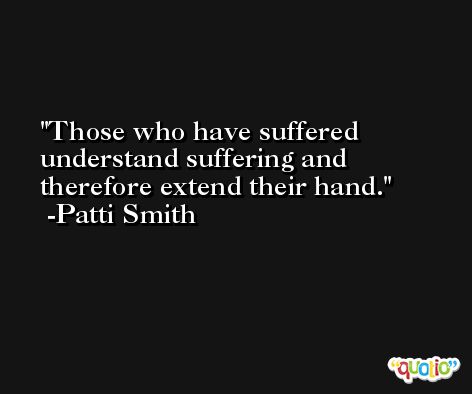 Those who have suffered understand suffering and therefore extend their hand. -Patti Smith