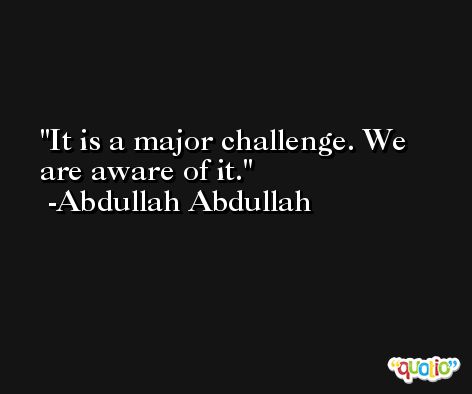 It is a major challenge. We are aware of it. -Abdullah Abdullah