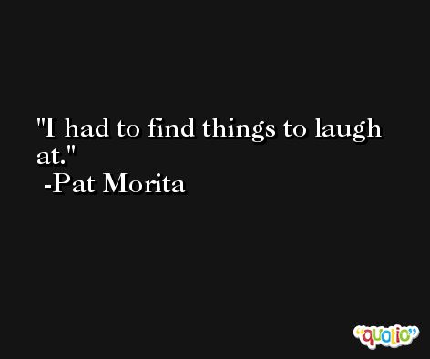 I had to find things to laugh at. -Pat Morita