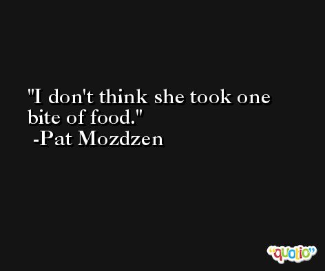 I don't think she took one bite of food. -Pat Mozdzen