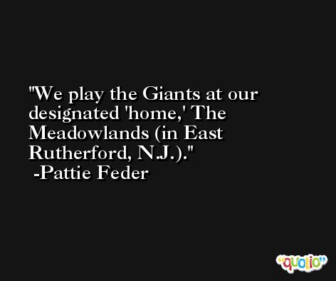 We play the Giants at our designated 'home,' The Meadowlands (in East Rutherford, N.J.). -Pattie Feder