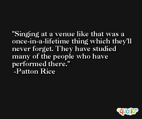 Singing at a venue like that was a once-in-a-lifetime thing which they'll never forget. They have studied many of the people who have performed there. -Patton Rice