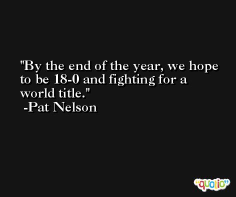 By the end of the year, we hope to be 18-0 and fighting for a world title. -Pat Nelson