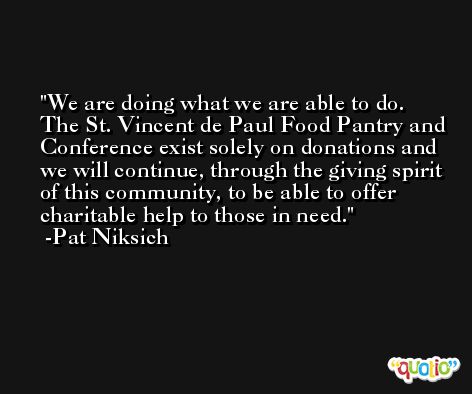 We are doing what we are able to do. The St. Vincent de Paul Food Pantry and Conference exist solely on donations and we will continue, through the giving spirit of this community, to be able to offer charitable help to those in need. -Pat Niksich