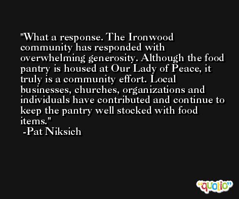 What a response. The Ironwood community has responded with overwhelming generosity. Although the food pantry is housed at Our Lady of Peace, it truly is a community effort. Local businesses, churches, organizations and individuals have contributed and continue to keep the pantry well stocked with food items. -Pat Niksich