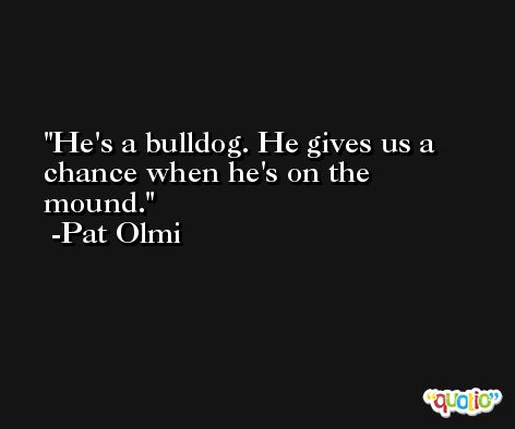He's a bulldog. He gives us a chance when he's on the mound. -Pat Olmi