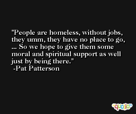People are homeless, without jobs, they umm, they have no place to go, ... So we hope to give them some moral and spiritual support as well just by being there. -Pat Patterson