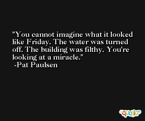 You cannot imagine what it looked like Friday. The water was turned off. The building was filthy. You're looking at a miracle. -Pat Paulsen
