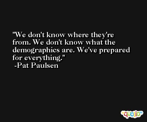 We don't know where they're from. We don't know what the demographics are. We've prepared for everything. -Pat Paulsen