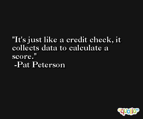 It's just like a credit check, it collects data to calculate a score. -Pat Peterson