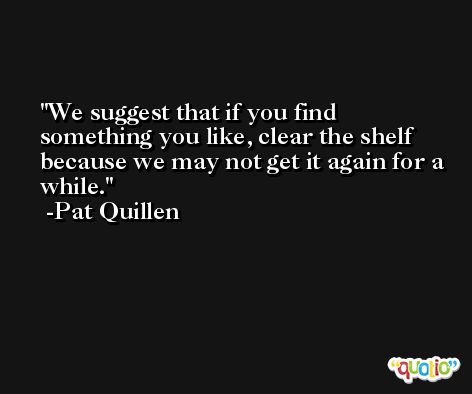 We suggest that if you find something you like, clear the shelf because we may not get it again for a while. -Pat Quillen