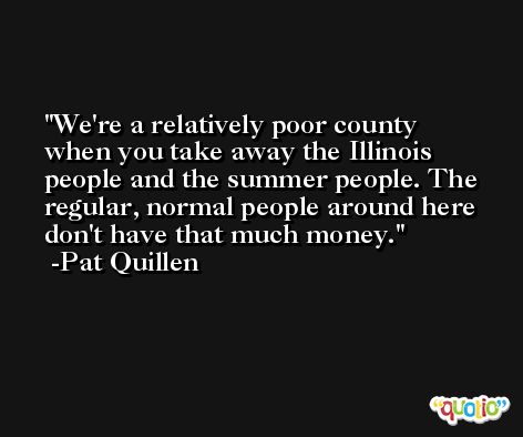 We're a relatively poor county when you take away the Illinois people and the summer people. The regular, normal people around here don't have that much money. -Pat Quillen