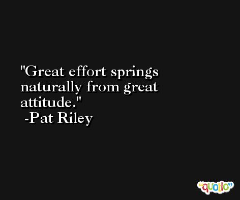 Great effort springs naturally from great attitude. -Pat Riley