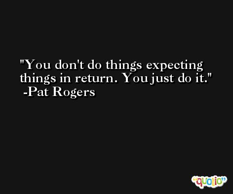 You don't do things expecting things in return. You just do it. -Pat Rogers