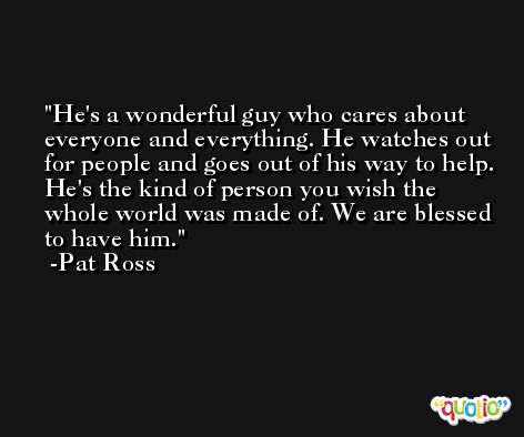 He's a wonderful guy who cares about everyone and everything. He watches out for people and goes out of his way to help. He's the kind of person you wish the whole world was made of. We are blessed to have him. -Pat Ross