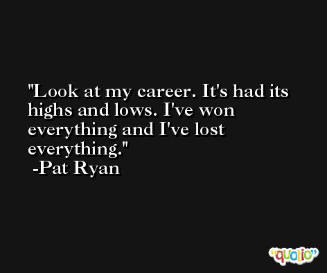 Look at my career. It's had its highs and lows. I've won everything and I've lost everything. -Pat Ryan