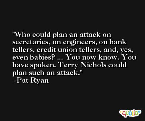 Who could plan an attack on secretaries, on engineers, on bank tellers, credit union tellers, and, yes, even babies? ... You now know. You have spoken. Terry Nichols could plan such an attack. -Pat Ryan