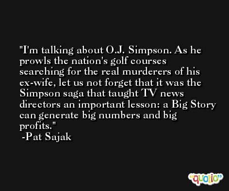 I'm talking about O.J. Simpson. As he prowls the nation's golf courses searching for the real murderers of his ex-wife, let us not forget that it was the Simpson saga that taught TV news directors an important lesson: a Big Story can generate big numbers and big profits. -Pat Sajak